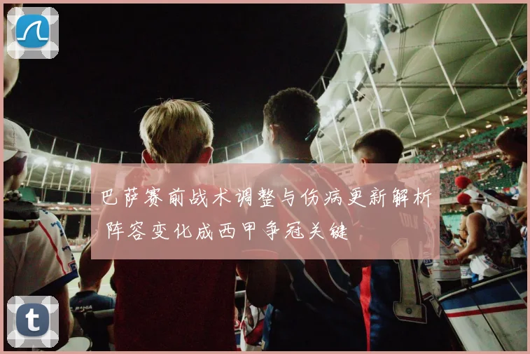 巴萨赛前战术调整与伤病更新解析 阵容变化成西甲争冠关键