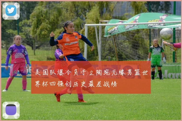 美国队爆冷负于立陶宛无缘男篮世界杯四强创历史最差战绩