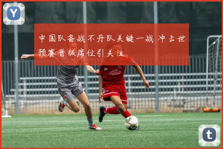 中国队备战不丹队关键一战 冲击世预赛晋级席位引关注
