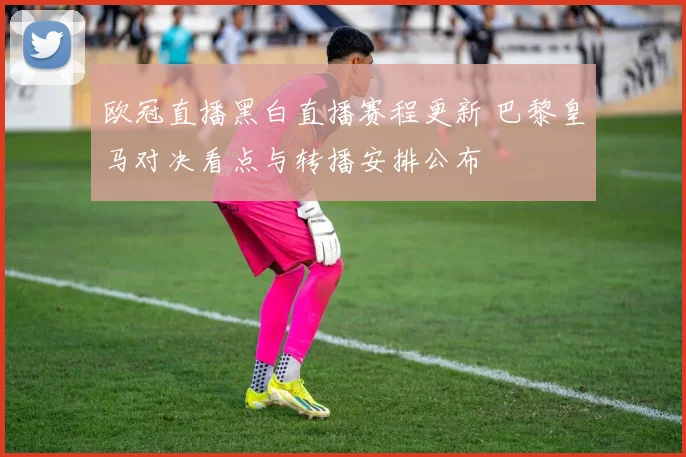 欧冠直播黑白直播赛程更新 巴黎皇马对决看点与转播安排公布