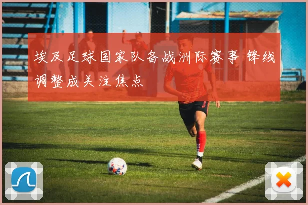 埃及足球国家队备战洲际赛事 锋线调整成关注焦点