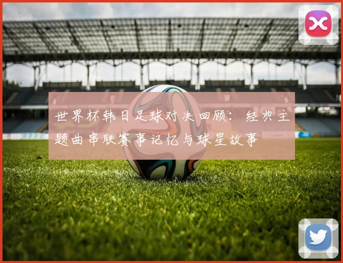 世界杯韩日足球对决回顾：经典主题曲串联赛事记忆与球星故事