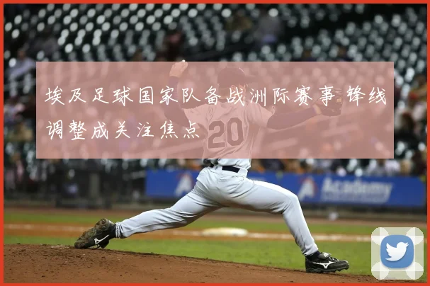 埃及足球国家队备战洲际赛事 锋线调整成关注焦点