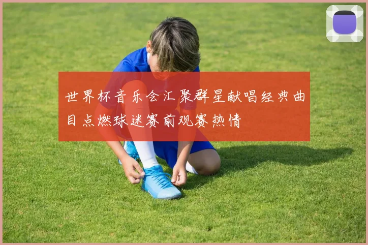 世界杯音乐会汇聚群星献唱经典曲目点燃球迷赛前观赛热情