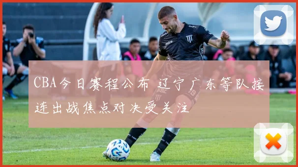 CBA今日赛程公布 辽宁广东等队接连出战焦点对决受关注