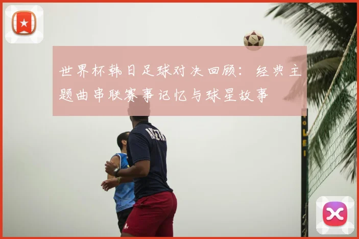 世界杯韩日足球对决回顾：经典主题曲串联赛事记忆与球星故事