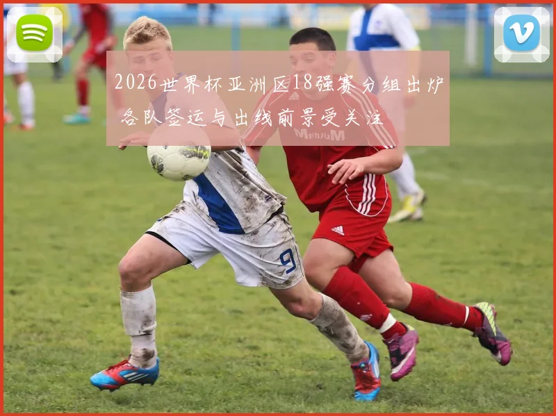 2026世界杯亚洲区18强赛分组出炉 各队签运与出线前景受关注