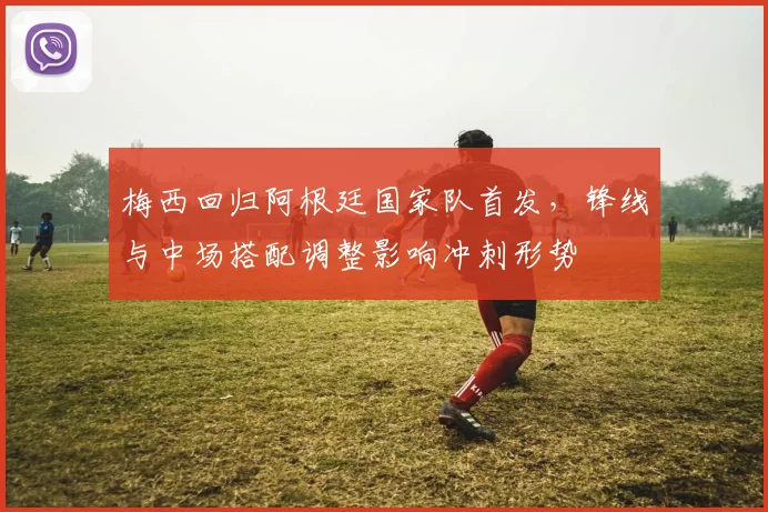 梅西回归阿根廷国家队首发，锋线与中场搭配调整影响冲刺形势