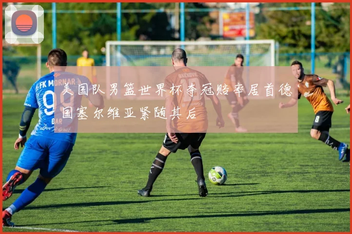 美国队男篮世界杯夺冠赔率居首德国塞尔维亚紧随其后