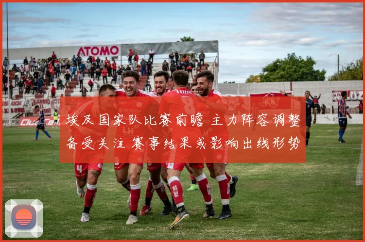 埃及国家队比赛前瞻 主力阵容调整备受关注 赛事结果或影响出线形势