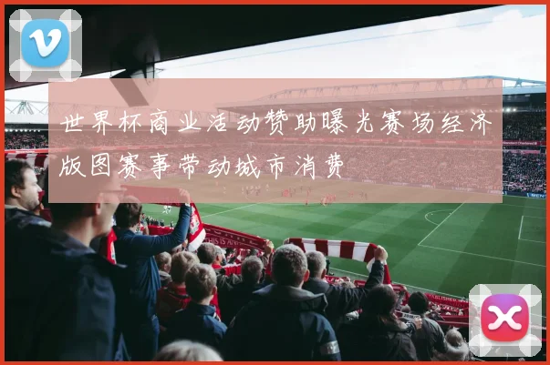 世界杯商业活动赞助曝光赛场经济版图赛事带动城市消费