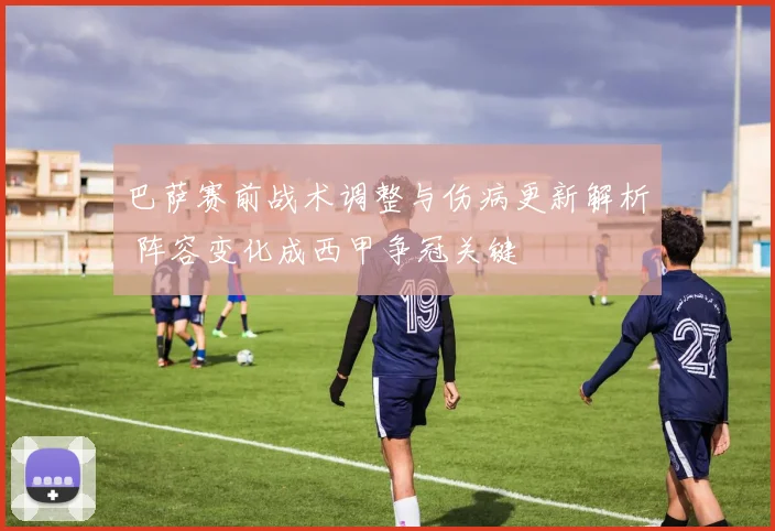 巴萨赛前战术调整与伤病更新解析 阵容变化成西甲争冠关键