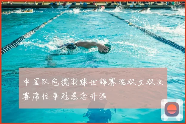 中国队包揽羽球世锦赛混双女双决赛席位争冠悬念升温