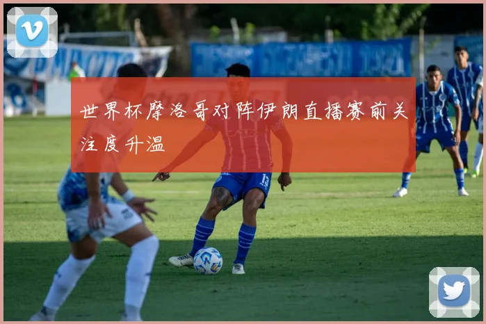 世界杯摩洛哥对阵伊朗直播赛前关注度升温