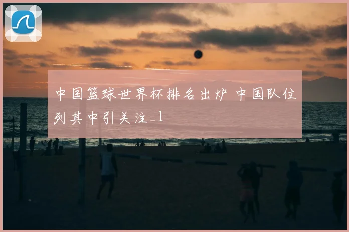 中国篮球世界杯排名出炉 中国队位列其中引关注_1